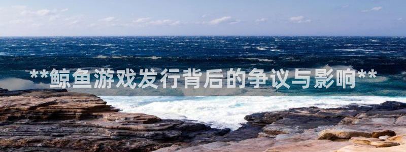 新城平台终7O777：**鲸鱼游戏发行背后的争议与影响**